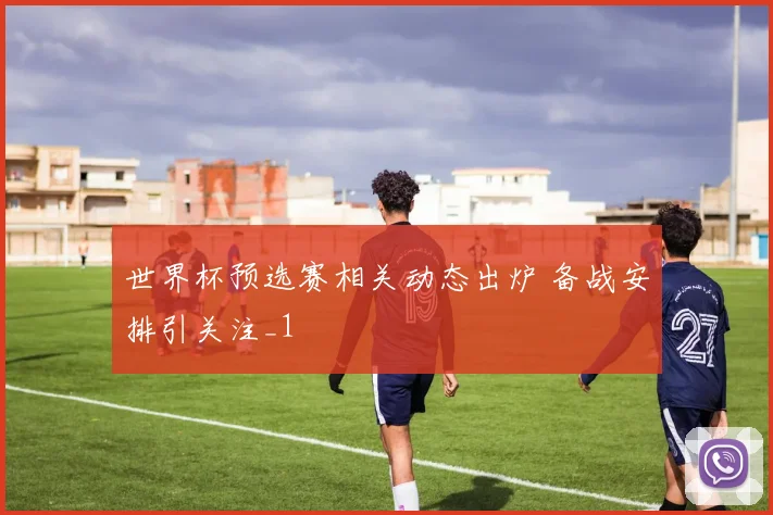 世界杯预选赛相关动态出炉 备战安排引关注_1