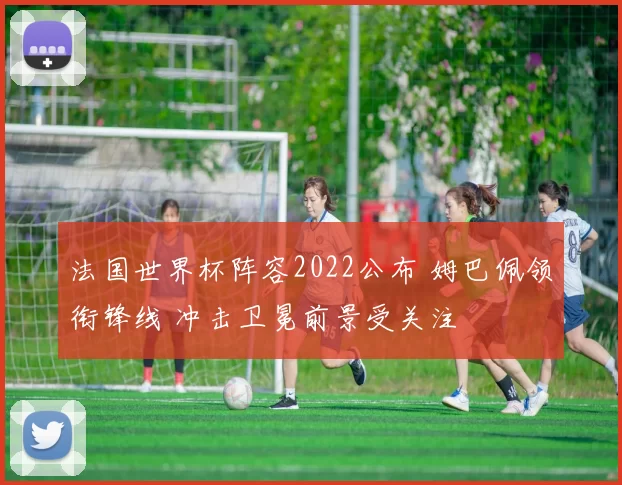 法国世界杯阵容2022公布 姆巴佩领衔锋线 冲击卫冕前景受关注