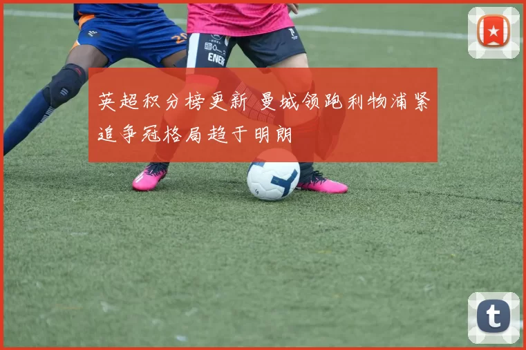 英超积分榜更新 曼城领跑利物浦紧追争冠格局趋于明朗