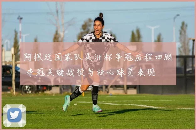 阿根廷国家队美洲杯争冠历程回顾 夺冠关键战役与核心球员表现
