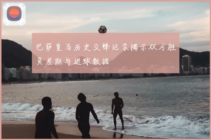 巴萨皇马历史交锋记录揭示双方胜负差距与进球数据