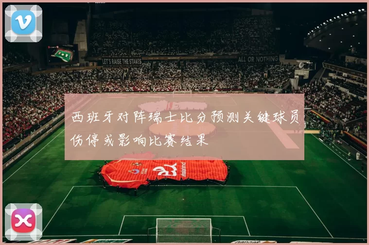 西班牙对阵瑞士比分预测关键球员伤停或影响比赛结果