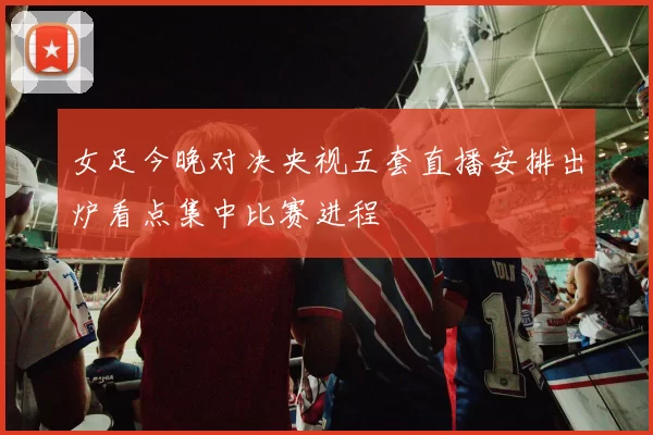 女足今晚对决央视五套直播安排出炉看点集中比赛进程