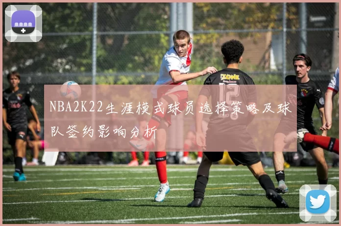 NBA2K22生涯模式球员选择策略及球队签约影响分析