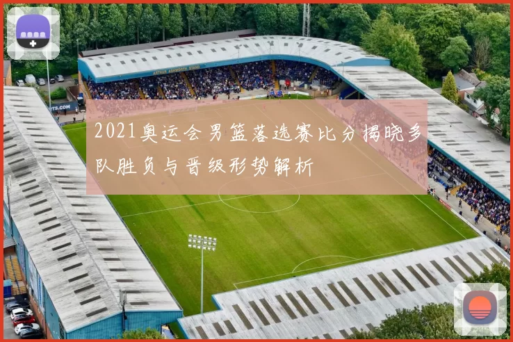 2021奥运会男篮落选赛比分揭晓多队胜负与晋级形势解析
