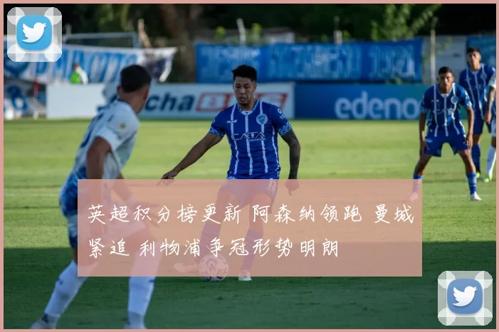 英超积分榜更新 阿森纳领跑 曼城紧追 利物浦争冠形势明朗