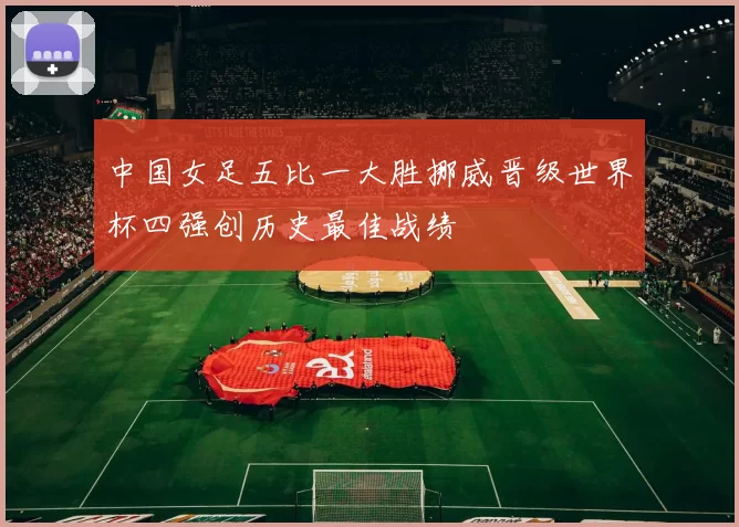 中国女足五比一大胜挪威晋级世界杯四强创历史最佳战绩