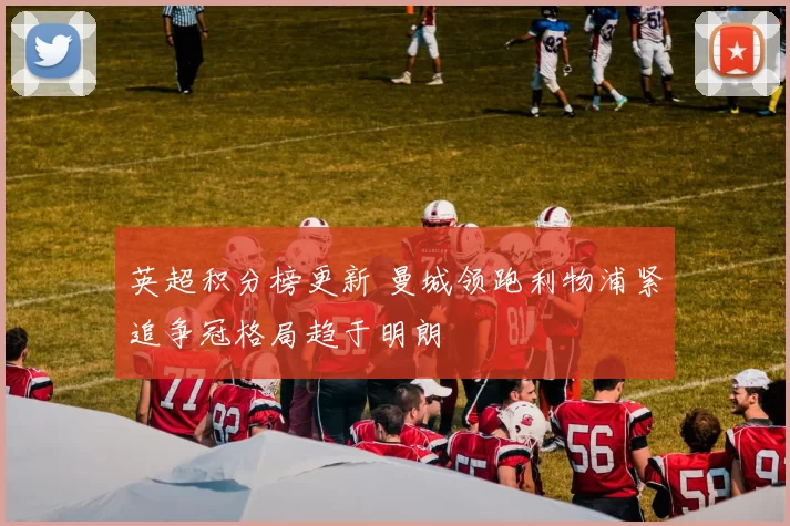 英超积分榜更新 曼城领跑利物浦紧追争冠格局趋于明朗