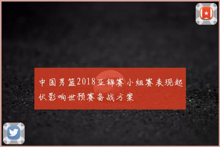 中国男篮2018亚锦赛小组赛表现起伏影响世预赛备战方案