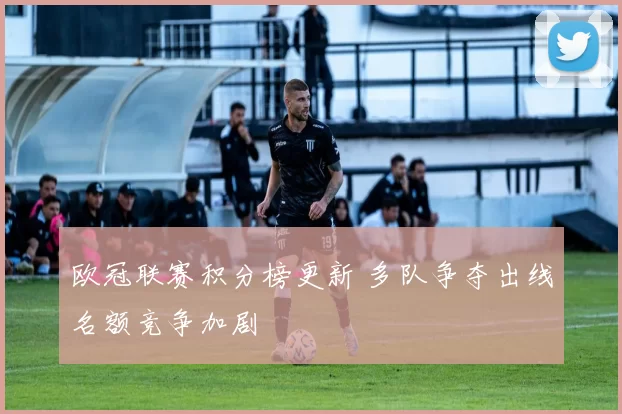 欧冠联赛积分榜更新 多队争夺出线名额竞争加剧