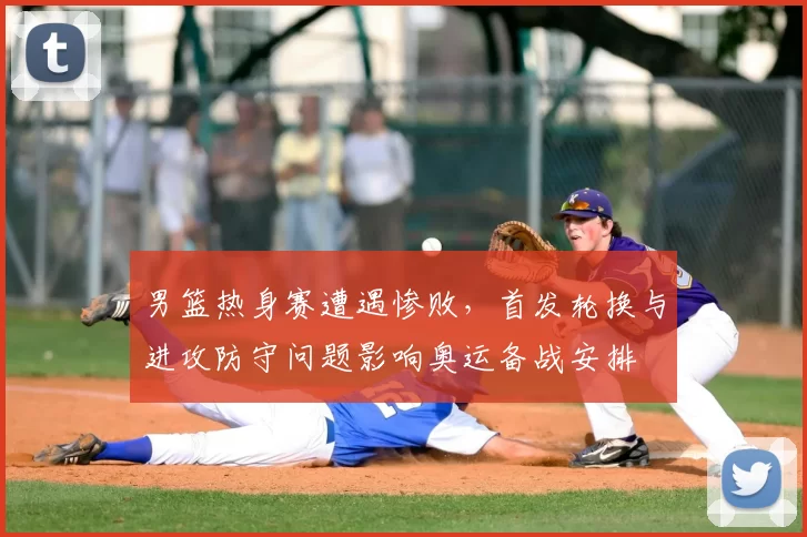 男篮热身赛遭遇惨败，首发轮换与进攻防守问题影响奥运备战安排