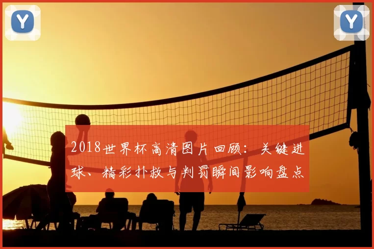 2018世界杯高清图片回顾：关键进球、精彩扑救与判罚瞬间影响盘点