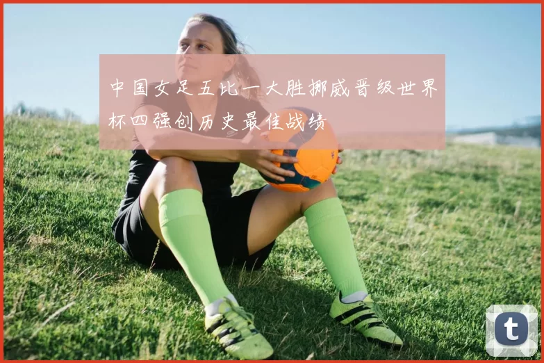 中国女足五比一大胜挪威晋级世界杯四强创历史最佳战绩