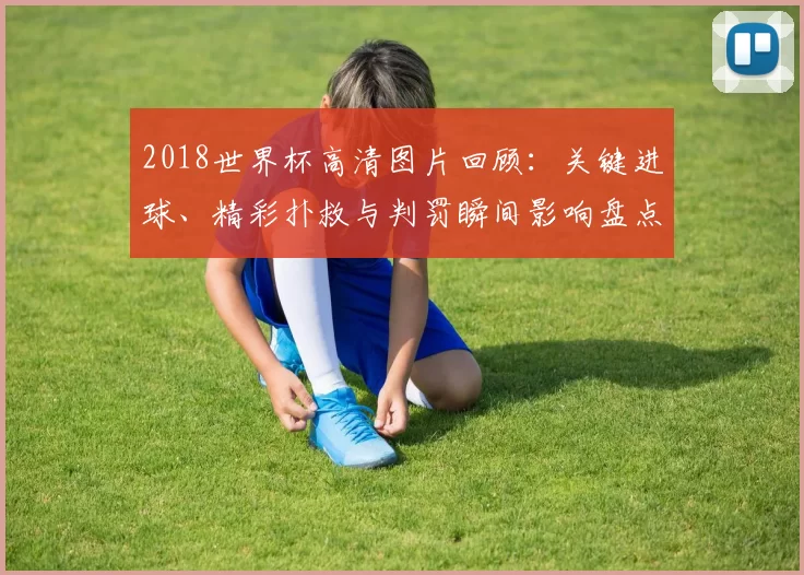 2018世界杯高清图片回顾：关键进球、精彩扑救与判罚瞬间影响盘点