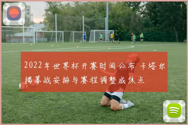 2022年世界杯开赛时间公布 卡塔尔揭幕战安排与赛程调整成焦点