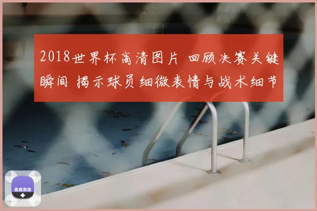 2018世界杯高清图片 回顾决赛关键瞬间 揭示球员细微表情与战术细节