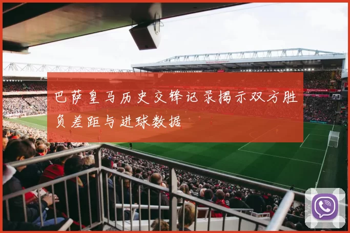 巴萨皇马历史交锋记录揭示双方胜负差距与进球数据