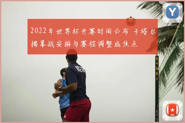 2022年世界杯开赛时间公布 卡塔尔揭幕战安排与赛程调整成焦点