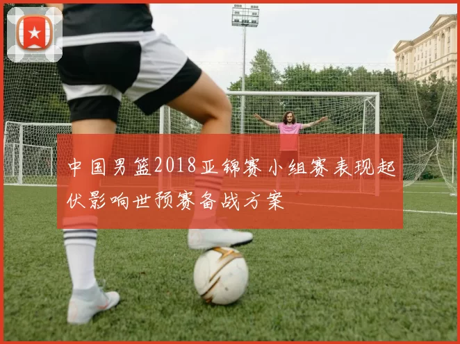 中国男篮2018亚锦赛小组赛表现起伏影响世预赛备战方案