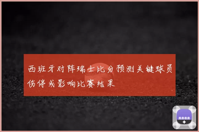 西班牙对阵瑞士比分预测关键球员伤停或影响比赛结果
