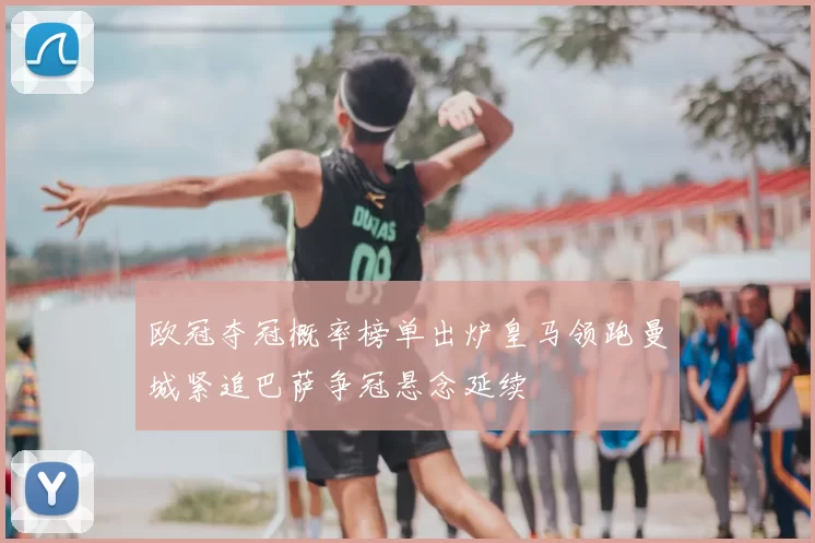 欧冠夺冠概率榜单出炉皇马领跑曼城紧追巴萨争冠悬念延续