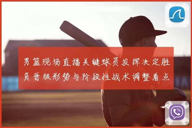 男篮现场直播关键球员发挥决定胜负晋级形势与阶段性战术调整看点