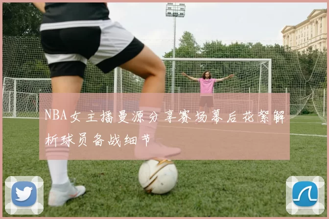 NBA女主播曼源分享赛场幕后花絮解析球员备战细节
