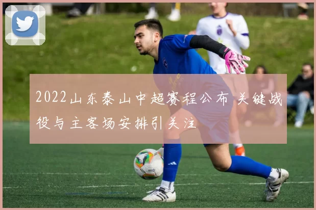 2022山东泰山中超赛程公布 关键战役与主客场安排引关注