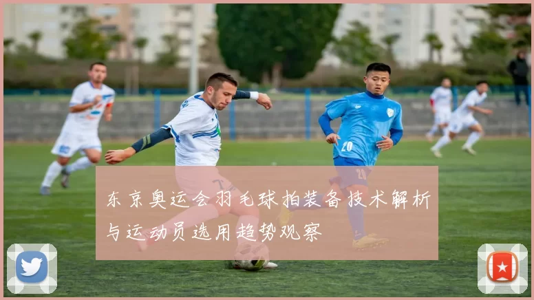 东京奥运会羽毛球拍装备技术解析与运动员选用趋势观察