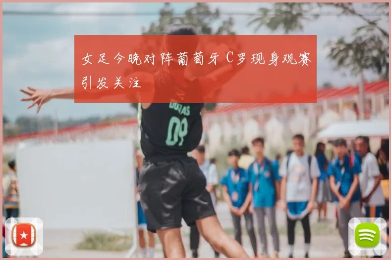 女足今晚对阵葡萄牙 C罗现身观赛引发关注