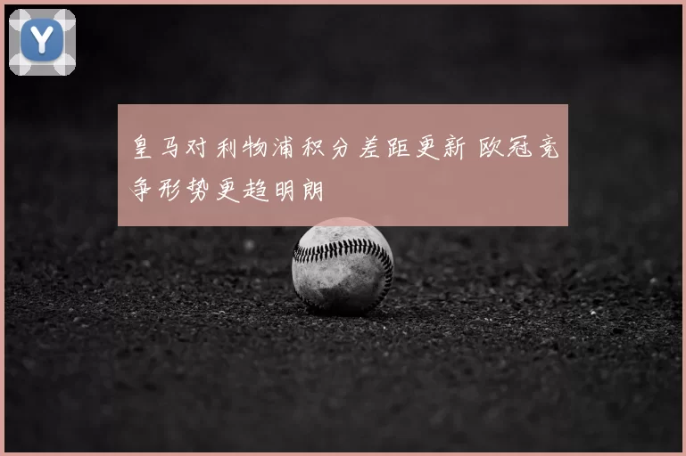 皇马对利物浦积分差距更新 欧冠竞争形势更趋明朗
