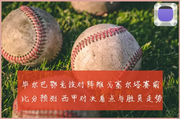 毕尔巴鄂竞技对阵维戈塞尔塔赛前比分预测 西甲对决看点与胜负走势分析
