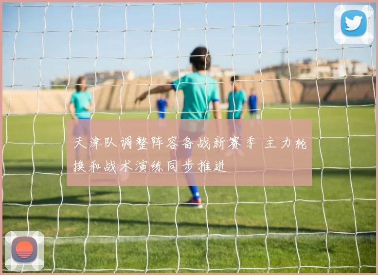 天津队调整阵容备战新赛季 主力轮换和战术演练同步推进