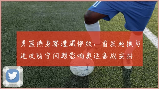 男篮热身赛遭遇惨败，首发轮换与进攻防守问题影响奥运备战安排