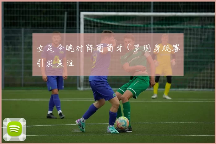 女足今晚对阵葡萄牙 C罗现身观赛引发关注
