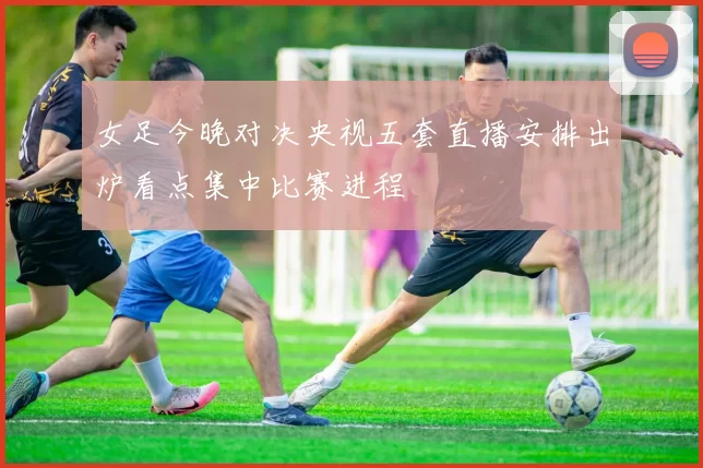 女足今晚对决央视五套直播安排出炉看点集中比赛进程