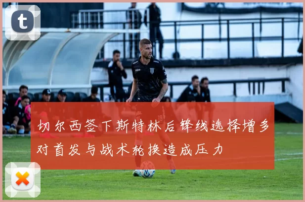切尔西签下斯特林后锋线选择增多对首发与战术轮换造成压力