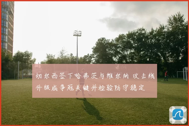 切尔西签下哈弗茨与维尔纳 攻击线升级成争冠关键并检验防守稳定