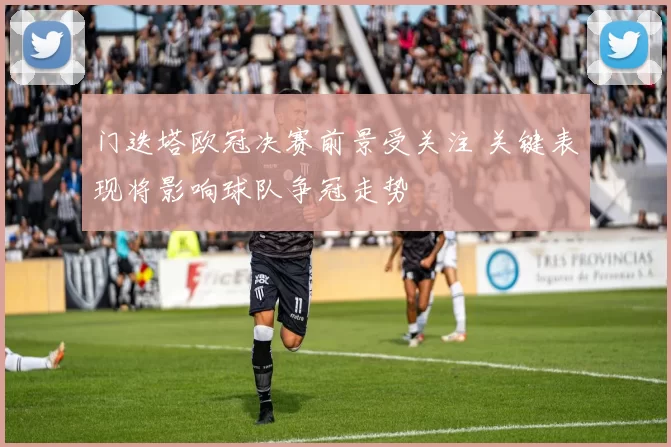 门迭塔欧冠决赛前景受关注 关键表现将影响球队争冠走势